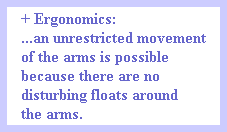 + Ergonomics:
...an unrestricted movement
of the arms is possible
because there are no 
disturbing floats around
the arms.